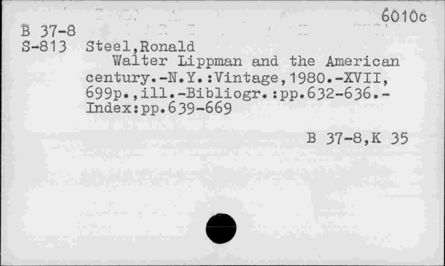 ﻿6010c B 37-8
S-813 Steel,Ronald
Walter Lippman and the American century.-N.Y.:Vintage,1980.-XVII, 699p*,ill.-Bibliogr.:pp.632-636.-Index:pp.639-669
B 37-8,K 35